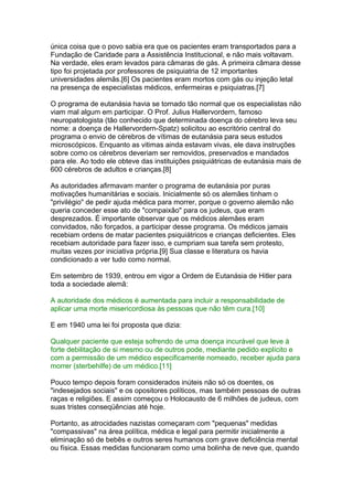 única coisa que o povo sabia era que os pacientes eram transportados para a
Fundação de Caridade para a Assistência Institucional, e não mais voltavam.
Na verdade, eles eram levados para câmaras de gás. A primeira câmara desse
tipo foi projetada por professores de psiquiatria de 12 importantes
universidades alemãs.[6] Os pacientes eram mortos com gás ou injeção letal
na presença de especialistas médicos, enfermeiras e psiquiatras.[7]
O programa de eutanásia havia se tornado tão normal que os especialistas não
viam mal algum em participar. O Prof. Julius Hallervordern, famoso
neuropatologista (tão conhecido que determinada doença do cérebro leva seu
nome: a doença de Hallervordern-Spatz) solicitou ao escritório central do
programa o envio de cérebros de vítimas de eutanásia para seus estudos
microscópicos. Enquanto as vitimas ainda estavam vivas, ele dava instruções
sobre como os cérebros deveriam ser removidos, preservados e mandados
para ele. Ao todo ele obteve das instituições psiquiátricas de eutanásia mais de
600 cérebros de adultos e crianças.[8]
As autoridades afirmavam manter o programa de eutanásia por puras
motivações humanitárias e sociais. Inicialmente só os alemães tinham o
"privilégio" de pedir ajuda médica para morrer, porque o governo alemão não
queria conceder esse ato de "compaixão" para os judeus, que eram
desprezados. É importante observar que os médicos alemães eram
convidados, não forçados, a participar desse programa. Os médicos jamais
recebiam ordens de matar pacientes psiquiátricos e crianças deficientes. Eles
recebiam autoridade para fazer isso, e cumpriam sua tarefa sem protesto,
muitas vezes por iniciativa própria.[9] Sua classe e literatura os havia
condicionado a ver tudo como normal.
Em setembro de 1939, entrou em vigor a Ordem de Eutanásia de Hitler para
toda a sociedade alemã:
A autoridade dos médicos é aumentada para incluir a responsabilidade de
aplicar uma morte misericordiosa às pessoas que não têm cura.[10]
E em 1940 uma lei foi proposta que dizia:
Qualquer paciente que esteja sofrendo de uma doença incurável que leve à
forte debilitação de si mesmo ou de outros pode, mediante pedido explícito e
com a permissão de um médico especificamente nomeado, receber ajuda para
morrer (sterbehilfe) de um médico.[11]
Pouco tempo depois foram considerados inúteis não só os doentes, os
"indesejados sociais" e os opositores políticos, mas também pessoas de outras
raças e religiões. E assim começou o Holocausto de 6 milhões de judeus, com
suas tristes conseqüências até hoje.
Portanto, as atrocidades nazistas começaram com "pequenas" medidas
"compassivas" na área política, médica e legal para permitir inicialmente a
eliminação só de bebês e outros seres humanos com grave deficiência mental
ou física. Essas medidas funcionaram como uma bolinha de neve que, quando
 