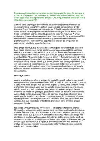 Esse procedimento (aborto), muitas vezes inconseqüente, além de provocar a
morte de um pequeno ser, que nem ao menos teve a chance de se defender,
ainda pode levar a sua praticante à morte. Ora, ninguém tem o direito de tirar a
vida de outra pessoa.[15]
Admirei tanto tal posição biblicamente saudável que procurei maneiras de
encorajar mais a Igreja Universal em seus esforços para defender a vida
humana. Tive o desejo de mandar ao jornal Folha Universal materiais úteis
sobre aborto, para que pudessem escrever mais artigos éticos. Havia bons
livros evangélicos sobre o assunto, porém me faltavam recursos. A única
assistência disponível que consegui, sem nada pagar, foi de um amigo católico
que distribuía um boletim mensal sobre a questão do aborto e outros
problemas éticos, como controle populacional através de programas de
controle da natalidade e camisinhas, etc.
Pela graça de Deus, tive maturidade espiritual para aproveitar tudo o que era
bom nesse boletim, sem nunca aceitar nenhuma doutrina católica que fosse
contrária aos meus princípios bíblicos. A própria Palavra de Deus nos instrui
que não precisamos rejeitar tudo o que é útil, só porque a fonte não tem nossa
espiritualidade: "Examinai tudo. Retende o bem". (1 Tessalonicenses 5:21 RC)
Eu achava que os líderes da Igreja Universal teriam a mesma capacidade cristã
de avaliar tudo e ficar só com o que é bom, porém não consegui perceber que,
em sua oposição à Igreja Católica, eles rejeitariam tudo o que viesse com
algum tipo de rótulo católico, mesmo que o conteúdo fosse bom e útil e nada
tivesse a ver com as doutrinas católicas com as quais, como evangélicos, não
concordamos.
Mudança radical
Assim, a pedido meu, alguns setores da Igreja Universal, inclusive seu jornal,
começaram a receber esse boletim em 1995 e 1996. A partir de então, comecei
a ver a fúria deles dirigida não só contra a Igreja Católica, mas também contra
a chamada posição pró-vida, que é a versão brasileira de pro-life, movimento
cristão americano — formado por evangélicos e católicos — que luta para
defender os bebês em gestação, procurando meios de derrubar leis de aborto.
Ao que tudo indica, analisaram todos os boletins, enviados a eles com tanta
consideração e carinho, e optaram por atacar a posição contrária ao aborto e
outras questões, pela simples e única razão que a fonte das informações era
católica. Em sua hostilidade anticatólica, preferiram atirar primeiro e fazer
perguntas depois…
Na época, uma jornalista da TV Record — emissora pertencente à Igreja
Universal — visitou meu amigo católico para conhecer seu trabalho em defesa
da vida. Ele a recebeu de braços abertos, com todo o respeito, permitindo que
ela visse tudo o que quisesse. A jornalista demonstrou interesse e elogio nas
atividades e produtos voltados para defender os bebês em gestação contra a
ameaça do aborto. No entanto, quando saiu a reportagem, o interesse e elogio
deram lugar a denúncias e ataques, e meu amigo até hoje não entende o
motivo por que seu respeito e consideração pela TV Record e sua jornalista
não foram correspondidos.
 