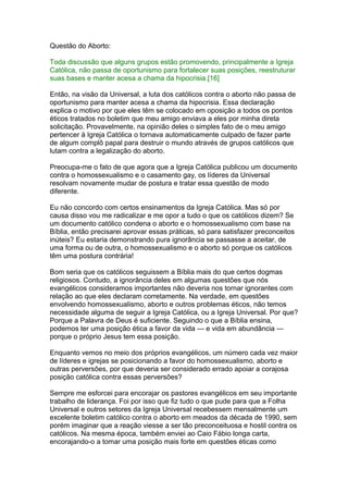 Questão do Aborto:
Toda discussão que alguns grupos estão promovendo, principalmente a Igreja
Católica, não passa de oportunismo para fortalecer suas posições, reestruturar
suas bases e manter acesa a chama da hipocrisia.[16]
Então, na visão da Universal, a luta dos católicos contra o aborto não passa de
oportunismo para manter acesa a chama da hipocrisia. Essa declaração
explica o motivo por que eles têm se colocado em oposição a todos os pontos
éticos tratados no boletim que meu amigo enviava a eles por minha direta
solicitação. Provavelmente, na opinião deles o simples fato de o meu amigo
pertencer à Igreja Católica o tornava automaticamente culpado de fazer parte
de algum complô papal para destruir o mundo através de grupos católicos que
lutam contra a legalização do aborto.
Preocupa-me o fato de que agora que a Igreja Católica publicou um documento
contra o homossexualismo e o casamento gay, os líderes da Universal
resolvam novamente mudar de postura e tratar essa questão de modo
diferente.
Eu não concordo com certos ensinamentos da Igreja Católica. Mas só por
causa disso vou me radicalizar e me opor a tudo o que os católicos dizem? Se
um documento católico condena o aborto e o homossexualismo com base na
Bíblia, então precisarei aprovar essas práticas, só para satisfazer preconceitos
inúteis? Eu estaria demonstrando pura ignorância se passasse a aceitar, de
uma forma ou de outra, o homossexualismo e o aborto só porque os católicos
têm uma postura contrária!
Bom seria que os católicos seguissem a Bíblia mais do que certos dogmas
religiosos. Contudo, a ignorância deles em algumas questões que nós
evangélicos consideramos importantes não deveria nos tornar ignorantes com
relação ao que eles declaram corretamente. Na verdade, em questões
envolvendo homossexualismo, aborto e outros problemas éticos, não temos
necessidade alguma de seguir a Igreja Católica, ou a Igreja Universal. Por que?
Porque a Palavra de Deus é suficiente. Seguindo o que a Bíblia ensina,
podemos ter uma posição ética a favor da vida — e vida em abundância —
porque o próprio Jesus tem essa posição.
Enquanto vemos no meio dos próprios evangélicos, um número cada vez maior
de líderes e igrejas se posicionando a favor do homossexualismo, aborto e
outras perversões, por que deveria ser considerado errado apoiar a corajosa
posição católica contra essas perversões?
Sempre me esforcei para encorajar os pastores evangélicos em seu importante
trabalho de liderança. Foi por isso que fiz tudo o que pude para que a Folha
Universal e outros setores da Igreja Universal recebessem mensalmente um
excelente boletim católico contra o aborto em meados da década de 1990, sem
porém imaginar que a reação viesse a ser tão preconceituosa e hostil contra os
católicos. Na mesma época, também enviei ao Caio Fábio longa carta,
encorajando-o a tomar uma posição mais forte em questões éticas como
 
