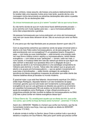 aborto, embora, nesse assunto, ele tivesse uma postura relativamente boa. Só
fui receber dele uma resposta muitos anos mais tarde, quando ele leu uma
mensagem minha denunciando as estranhas declarações dele sobre a questão
homossexual. Eis as declarações dele:
Os únicos homossexuais que eu já vi serem "curados" são os que nunca foram.
Eu não tenho dúvida de que em muito breve ficará definitivamente provado —
já se caminha com muita rapidez para isso — que a homossexualidade tem
como fator preponderante a genética.
Há pessoas homossexuais que nunca praticaram um único ato homossexual,
mas nem por causa disso deixaram de ser. São os eunucos por amor ao Reino
de Deus.
É uma pena que não haja liberdade para as pessoas dizerem quem são.[17]
Com os argumentos estranhos que estamos vendo da Igreja Universal sobre o
aborto e do Caio Fábio sobre homossexualismo, só dá para perguntar: O que
está acontecendo com os evangélicos? É um paradoxo bizarro: Enquanto o
papa — com todas as suas imperfeições — está tomando uma posição cada
vez mais firme e bíblica contra o aborto e o homossexualismo, certos líderes
evangélicos — com todas as suas "perfeições" — tomam, cada vez mais, o
rumo oposto. A mudança deles tem sido tão radical que teme-se que algum dia
eles venham a desculpar sua apostasia ética com a alegação de que a
oposição ao aborto e ao homossexualismo é uma estratégia conspiratória do
Vaticano para dominar o mundo. Talvez eles não saibam que os grupos pró-
aborto e os grupos pró-homossexualismo — que se apóiam mutuamente em
suas lutas e reivindicações — estão tirando vantagem da vacilação e
ignorância de líderes evangélicos incapazes de perceber que estão diante das
maiores batalhas éticas já travadas no mundo moderno.
É possível notar o que está lhes faltando: discernimento espiritual. Em 2002 o
então bispo Rodrigues, deputado federal e um dos fundadores da Igreja
Universal, garantiu que era tudo boato sem fundamento a preocupação dos
evangélicos de que se Lula ganhasse as eleições seu governo se envolveria
em questões homossexuais.[18] Lula acabou se tornando presidente, com a
ajuda de evangélicos como Rodrigues, e hoje o Brasil encontra-se na
vergonhosa posição de líder mundial na defesa do homossexualismo na ONU.
[19] Vale a pena confiar em líderes evangélicos desse tipo?
O Deus Eterno diz: "Eu amaldiçoarei aquele que se afasta de mim, que confia
nos outros, que confia na força de fracos seres humanos". (Jeremias 17:5 BLH)
Assim diz o SENHOR: "Maldito é o homem que confia nos homens, que faz da
humanidade mortal a sua força, mas cujo coração se afasta do SENHOR".
(Jeremias 17:5 NVI)
A atitude correta é confiar no Senhor Jesus Cristo e praticar tudo o que ele já
declarou e explicou em Sua Palavra. Mas para quem sente que precisa confiar
 
