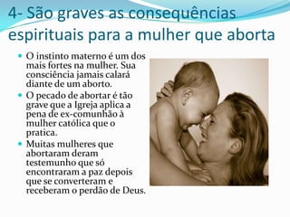 4- São graves as consequências espirituais para a mulher que abortaO instinto materno é um dos mais fortes na mulher. Sua consciência jamais calará diante de um aborto.O pecado de abortar é tão grave que a Igreja aplica a pena de ex-comunhão à mulher católica que o pratica.Muitas mulheres que abortaram deram testemunho que só encontraram a paz depois que se converteram e receberam o perdão de Deus.