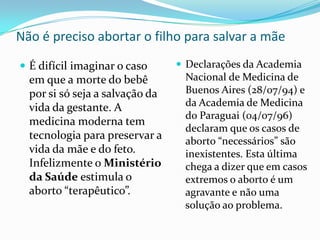 Não é preciso abortar o filho para salvar a mãeDeclarações da Academia Nacional de Medicina de Buenos Aires (28/07/94) e da Academia de Medicina do Paraguai (04/07/96) declaram que os casos de aborto “necessários” são inexistentes. Esta última chega a dizer que em casos extremos o aborto é um agravante e não uma solução ao problema.É difícil imaginar o caso em que a morte do bebê por si só seja a salvação da vida da gestante. A medicina moderna tem tecnologia para preservar a vida da mãe e do feto. Infelizmente o Ministério da Saúde estimula o aborto “terapêutico”.