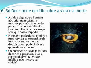 6- Só Deus pode decidir sobre a vida e a morteA vida é algo que o homem não cria, nem dá a sim mesmo, pois não tem poder para isto; mas a recebe do Criador... E a vida lhe escapa sem que possa impedir.Ninguém pode decidir sobre a própria vida como senhor da mesma, e muito menos decidir quem poderá viver e quem deverá morrer.Os critérios de “vida feliz” são ilusórios e pessoais.  Não é correto dizer: “Tal vida é infeliz e não merece ser vivida”. 