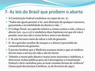 7- As leis do Brasil que proíbem o abortoA Constituição Federal estabelece no caput do art. 5º:“Todos são iguais perante a lei, sem distinção de qualquer natureza, garantindo a inviolabilidade do direito à vida...”O Código Penal, no capítulo relativo a crimes contra a vida, coloca o aborto (art. 124 a 127) e estabelece duas hipóteses em que ele não é punido; mas isso não o torna lícito e nem é um direito:I- Se não há outro meio de salvar a vida da gestante;II- Se a gravidez resultar de estupro e o aborto é precedido do consentimento da gestante. É preciso lembrar que a Medicina avançou muito e que os médicos devem estar a serviço da vida e não da morte.“Admitir a morte pelo aborto é matar seres inocentes e indefesos, e direcionar verbas públicas para tal é desrespeitar a Constituição Federal e abrir caminhos para as mais variadas formas de violência” (Associação dos Juristas Católicos, 27 de fevereiro de 1997).