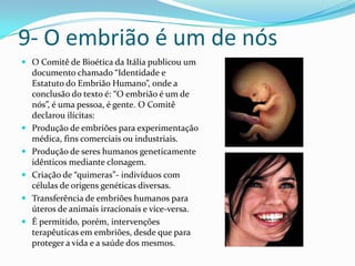 9- O embrião é um de nósO Comitê de Bioética da Itália publicou um documento chamado “Identidade e Estatuto do Embrião Humano”, onde a conclusão do texto é: “O embrião é um de nós”, é uma pessoa, é gente. O Comitê declarou ilícitas:Produção de embriões para experimentação médica, fins comerciais ou industriais.Produção de seres humanos geneticamente idênticos mediante clonagem.Criação de “quimeras”- indivíduos com células de origens genéticas diversas.Transferência de embriões humanos para úteros de animais irracionais e vice-versa.É permitido, porém, intervenções terapêuticas em embriões, desde que para proteger a vida e a saúde dos mesmos.