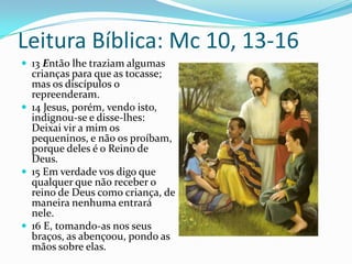 Leitura Bíblica: Mc 10, 13-1613 Então lhe traziam algumas crianças para que as tocasse; mas os discípulos o repreenderam.14 Jesus, porém, vendo isto, indignou-se e disse-lhes: Deixai vir a mim os pequeninos, e não os proíbam, porque deles é o Reino de Deus.15 Em verdade vos digo que qualquer que não receber o reino de Deus como criança, de maneira nenhuma entrará nele.16 E, tomando-as nos seus braços, as abençoou, pondo as mãos sobre elas.