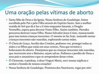 Uma oração pelas vítimas de abortoSanta Mãe de Deus e da Igreja, Nossa Senhora de Guadalupe, fostes escolhida pelo Pai e pelo Filho através do Espírito Santo. Sois a mulher vestida de Sol que dá à luz a Cristo enquanto Satanás, o Dragão Vermelho, espera para devorar Vosso Filho. Assim também, Herodes procurou destruir vosso Filho, Nosso Salvador Jesus Cristo, massacrando para isso tantas crianças inocentes. O mesmo se faz hoje, matando tantas crianças inocentes não-nascidas, explorando tantas mães.Ó Cheia de Graça, Auxílio dos Cristãos, pedimos-vos, protegei todas as mães e os filhos que estão em seus ventres. Para que termine o holocausto do aborto. Desejamos que as crianças inocentes não nascidas, que morreram sem o Batismo, sejam salvas. Pedimos o perdão de Deus a seus pais e assassinos e que se arrependam desse crime.Ó Clemente, ó piedosa, ó doce Virgem Maria, ouvi nossas súplicas e aceitai o brando de nossos corações!Nossa Senhora de Guadalupe, Protetora dos Nascituros, rogai por nós! 