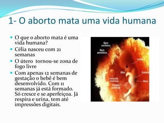 1- O aborto mata uma vida humanaO que o aborto mata é uma vida humana?Célia nasceu com 21 semanasO útero  tornou-se zona de fogo livreCom apenas 12 semanas de gestação o bebê é bem desenvolvido. Com 11 semanas já está formado. Só cresce e se aperfeiçoa. Já respira e urina, tem até impressões digitais.