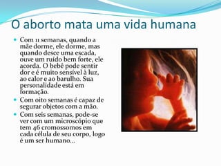 O aborto mata uma vida humanaCom 11 semanas, quando a mãe dorme, ele dorme, mas quando desce uma escada, ouve um ruído bem forte, ele acorda. O bebê pode sentir dor e é muito sensível à luz, ao calor e ao barulho. Sua personalidade está em formação.Com oito semanas é capaz de segurar objetos com a mão.Com seis semanas, pode-se ver com um microscópio que tem 46 cromossomos em cada célula de seu corpo, logo é um ser humano...