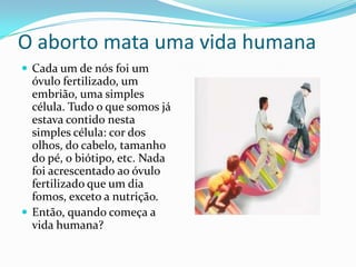 O aborto mata uma vida humanaCada um de nós foi um óvulo fertilizado, um embrião, uma simples célula. Tudo o que somos já estava contido nesta simples célula: cor dos olhos, do cabelo, tamanho do pé, o biótipo, etc. Nada foi acrescentado ao óvulo fertilizado que um dia fomos, exceto a nutrição.Então, quando começa a vida humana?