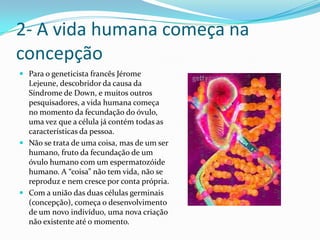 2- A vida humana começa na concepçãoPara o geneticista francês JéromeLejeune, descobridor da causa da Síndrome de Down, e muitos outros pesquisadores, a vida humana começa no momento da fecundação do óvulo, uma vez que a célula já contém todas as características da pessoa.Não se trata de uma coisa, mas de um ser humano, fruto da fecundação de um óvulo humano com um espermatozóide  humano. A “coisa” não tem vida, não se reproduz e nem cresce por conta própria.Com a união das duas células germinais (concepção), começa o desenvolvimento de um novo indivíduo, uma nova criação não existente até o momento.