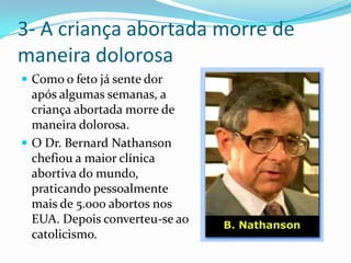 3- A criança abortada morre de maneira dolorosaComo o feto já sente dor após algumas semanas, a criança abortada morre de maneira dolorosa.O Dr. Bernard Nathanson chefiou a maior clínica abortiva do mundo, praticando pessoalmente mais de 5.000 abortos nos EUA. Depois converteu-se ao catolicismo.