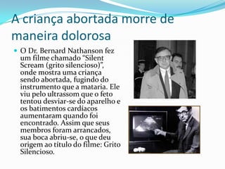 A criança abortada morre de maneira dolorosaO Dr. Bernard Nathanson fez um filme chamado “SilentScream (grito silencioso)”, onde mostra uma criança sendo abortada, fugindo do instrumento que a mataria. Ele viu pelo ultrassom que o feto tentou desviar-se do aparelho e os batimentos cardíacos aumentaram quando foi encontrado. Assim que seus membros foram arrancados, sua boca abriu-se, o que deu origem ao título do filme: Grito Silencioso.