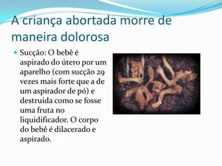 A criança abortada morre de maneira dolorosaSucção: O bebê é aspirado do útero por um aparelho (com sucção 29 vezes mais forte que a de um aspirador de pó) e destruída como se fosse uma fruta no liquidificador. O corpo do bebê é dilacerado e aspirado.