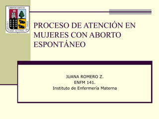 PROCESO DE ATENCIÓN EN
MUJERES CON ABORTO
ESPONTÁNEO
JUANA ROMERO Z.
ENFM 141.
Instituto de Enfermería Materna
 