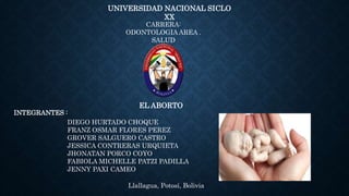UNIVERSIDAD NACIONAL SICLO
XX
CARRERA:
ODONTOLOGIA AREA .
SALUD
EL ABORTO
INTEGRANTES :
Llallagua, Potosí, Bolivia
DIEGO HURTADO CHOQUE
FRANZ OSMAR FLORES PEREZ
GROVER SALGUERO CASTRO
JESSICA CONTRERAS URQUIETA
JHONATAN PORCO COYO
FABIOLA MICHELLE PATZI PADILLA
JENNY PAXI CAMEO
 