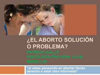 ¿EL ABORTO SOLUCIÓN
O PROBLEMA?
PATRICIA GALLO
PSICÓLOGA PRO-VIDA, U.S.B.
MEDELLIN
“si estas pensando en abortar tienes
derecho a estar bien informada”
 