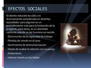 EFECTOS SOCIALES 
El aborto inducido ha sido y es 
diversamente considerado en distintas 
sociedades: para algunos es un 
procedimiento más para la limitación de la 
progenie; para otros, es un atentado 
contra la vida de un ser humano no nacido. 
- Disminución de la capacidad de trabajo 
- Pérdida de interés en el sexo 
- Sentimiento de deshumanización 
- Deseo de acabar la relación con su pareja 
- Aislamiento 
- Intenso interés en los bebés 
 
