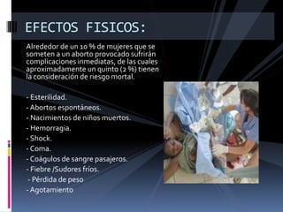 EFECTOS FISICOS: 
Alrededor de un 10 % de mujeres que se 
someten a un aborto provocado sufrirán 
complicaciones inmediatas, de las cuales 
aproximadamente un quinto (2 %) tienen 
la consideración de riesgo mortal. 
- Esterilidad. 
- Abortos espontáneos. 
- Nacimientos de niños muertos. 
- Hemorragia. 
- Shock. 
-Coma. 
- Coágulos de sangre pasajeros. 
- Fiebre /Sudores fríos. 
- Pérdida de peso 
- Agotamiento 
 