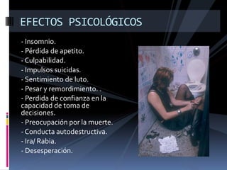 EFECTOS PSICOLÓGICOS 
- Insomnio. 
- Pérdida de apetito. 
- Culpabilidad. 
- Impulsos suicidas. 
- Sentimiento de luto. 
- Pesar y remordimiento. . 
- Perdida de confianza en la 
capacidad de toma de 
decisiones. 
- Preocupación por la muerte. 
- Conducta autodestructiva. 
- Ira/ Rabia. 
- Desesperación. 
 