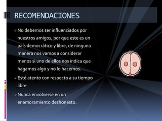RECOMENDACIONES 
No debemos ser influenciados por 
nuestros amigos, por que este es un 
país democrático y libre, de ninguna 
manera nos vamos a considerar 
menos si uno de ellos nos indica que 
hagamos algo y no lo hacemos. 
Esté atento con respecto a su tiempo 
libre 
Nunca envolverse en un 
enamoramiento deshonesto. 
 