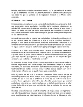embrión, desde la concepción hasta el nacimiento, por lo que explicar el momento
en que el embrión se convierte en un ser humano es en cierta manera vital al igual
que saber lo que se penaliza en la legislación mundial y en México como
asesinato.
DESARROLLO DEL TEMA
Empezaremos por explicar un poco acerca de la legislación mexicana acerca de lo
que se considera como asesinato u homicidio. La ley mexicana establece en su
artículo 302 que comete el delito de homicidio el que priva de la vida a otro y
acerca del aborto nos dice que todos tienen derecho a la protección jurídica de su
vida, desde el momento mismo de la concepción, por ello nadie puede ser privado
de ella arbitrariamente.
Ambas leyes desarrollan la idea de que nadie incluso sin tener la consideración de
un ser humano, puede ser privado de la vida ya que se considera asesinato y
protege la vida desde la concepción, estas dos afirmaciones contradicen o se
contrarrestan con la legislación de que es legal el aborto en caso de que provenga
de alguna violación o que en cierta manera ponga en riesgo la vida de la madre.
En cuanto a lo ético, casi todos los seres humanos consideramos moralmente
incorrecto el hecho de quitarle la vida a alguien que ni siquiera puede defenderse
o que en efecto no puede pensar ni tratar de evitar que terminen con su vida, pero
¿Qué nos dicen los que aprueban el aborto? ¿Cuáles son sus argumentos para
considerar que el aborto es moralmente correcto?
La respuesta es muy simple primero que nada consideran que cualquier mujer es
libre de elegir lo que pasa con su cuerpo y de cómo llevar a mejor fin el cuidado
del mismo, en ese caso deberíamos considerar la situación de que la mujer es
totalmente libre de realizar acciones en su beneficio aunque afecten a un ser de
cierta manera inferior y que no puede hacer nada para evitarlo.
Otro argumento de los que lo aprueban consideran ciertos casos en que el
embarazo puede causar daños no solo físicos sino psicológicos a la mujer que lo
concibe, tal es el caso de el embarazo a causa de una violación que puede
generar daños y perjuicios a la victima de este delito y que piensan que tener el
producto de este seria aun mas inmoral ya que se dañaría explícitamente la salud
mental de la víctima al tener que ver todos los días un pedacito del hombre que
abuso de ella.
Nosotros consideramos que en efecto el daño a la mujer puede ser importante y
que además puede llevar incluso a situaciones más graves tales como el suicidio
pero, consideramos aun mas importante el defender siempre la vida que un bebe
 