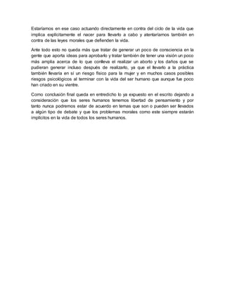Estaríamos en ese caso actuando directamente en contra del ciclo de la vida que
implica explícitamente el nacer para llevarlo a cabo y atentaríamos también en
contra de las leyes morales que defienden la vida.
Ante todo esto no queda más que tratar de generar un poco de consciencia en la
gente que aporta ideas para aprobarlo y tratar también de tener una visión un poco
más amplia acerca de lo que conlleva el realizar un aborto y los daños que se
pudieran generar incluso después de realizarlo, ya que el llevarlo a la práctica
también llevaría en sí un riesgo físico para la mujer y en muchos casos posibles
riesgos psicológicos al terminar con la vida del ser humano que aunque fue poco
han criado en su vientre.
Como conclusión final queda en entredicho lo ya expuesto en el escrito dejando a
consideración que los seres humanos tenemos libertad de pensamiento y por
tanto nunca podremos estar de acuerdo en temas que son o pueden ser llevados
a algún tipo de debate y que los problemas morales como este siempre estarán
implícitos en la vida de todos los seres humanos.
 