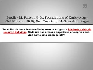 "Da união de duas dessas células resulta o zigoto e inicia-se a vida de
um novo indivíduo. Cada um dos animais superiores começou a sua
vida como uma única célula".
Bradley M. Patten, M.D., Foundations of Embryology,
(3rd Edition, 1968), New York City: McGraw-Hill. Pages
”
 