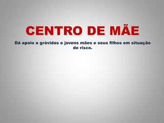 Dá apoio a grávidas e jovens mães e seus filhos em situação
de risco.
CENTRO DE MÃE
 