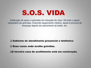 Instituição de apoio a grávidas em situação de risco. Dá todo o apoio
necessário às grávidas, incluindo seguimento médico, ajuda à procura de
emprego depois do nascimento do bebé, etc.
S.O.S. VIDA
 Gabinete de atendimento presencial e telefónico
 Duas casas onde acolhe grávidas.
A terceira casa de acolhimento está em construção.
 