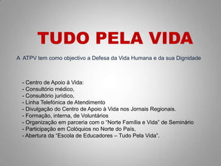 A ATPV tem como objectivo a Defesa da Vida Humana e da sua Dignidade
TUDO PELA VIDA
- Centro de Apoio à Vida:
- Consultório médico,
- Consultório jurídico,
- Linha Telefónica de Atendimento
- Divulgação do Centro de Apoio à Vida nos Jornais Regionais.
- Formação, interna, de Voluntários
- Organização em parceria com o “Norte Família e Vida” de Seminário
- Participação em Colóquios no Norte do País,
- Abertura da “Escola de Educadores – Tudo Pela Vida”.
 