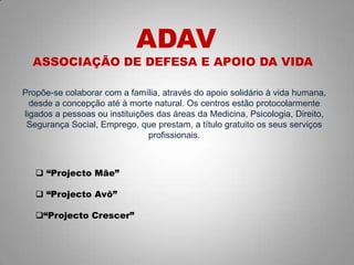 Propõe-se colaborar com a família, através do apoio solidário à vida humana,
desde a concepção até à morte natural. Os centros estão protocolarmente
ligados a pessoas ou instituições das áreas da Medicina, Psicologia, Direito,
Segurança Social, Emprego, que prestam, a título gratuito os seus serviços
profissionais.
ADAV
ASSOCIAÇÃO DE DEFESA E APOIO DA VIDA
 “Projecto Mãe”
 “Projecto Avô”
“Projecto Crescer”
 