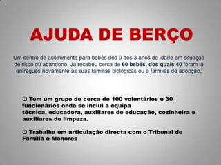 Um centro de acolhimento para bebés dos 0 aos 3 anos de idade em situação
de risco ou abandono. Já recebeu cerca de 60 bebés, dos quais 40 foram já
entregues novamente às suas famílias biológicas ou a famílias de adopção.
AJUDA DE BERÇO
 Tem um grupo de cerca de 100 voluntários e 30
funcionários onde se inclui a equipa
técnica, educadora, auxiliares de educação, cozinheira e
auxiliares de limpeza.
 Trabalha em articulação directa com o Tribunal de
Família e Menores
 