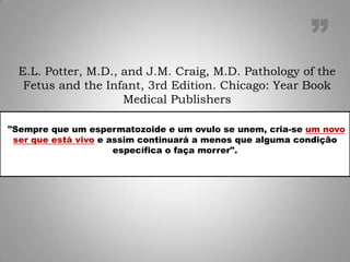 "Sempre que um espermatozoide e um ovulo se unem, cria-se um novo
ser que está vivo e assim continuará a menos que alguma condição
específica o faça morrer".
E.L. Potter, M.D., and J.M. Craig, M.D. Pathology of the
Fetus and the Infant, 3rd Edition. Chicago: Year Book
Medical Publishers
”
 