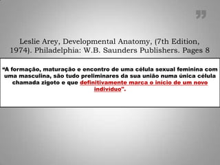 “A formação, maturação e encontro de uma célula sexual feminina com
uma masculina, são tudo preliminares da sua união numa única célula
chamada zigoto e que definitivamente marca o início de um novo
indivíduo".
Leslie Arey, Developmental Anatomy, (7th Edition,
1974). Philadelphia: W.B. Saunders Publishers. Pages 8
”
 