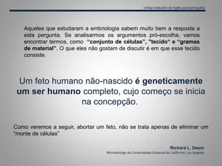 Um feto humano não-nascido é geneticamente
um ser humano completo, cujo começo se inicia
na concepção.
Como veremos a seguir, abortar um feto, não se trata apenas de eliminar um
“monte de células”
Aqueles que estudaram a embriologia sabem muito bem a resposta a
esta pergunta. Se analisarmos os argumentos pró-escolha, vamos
encontrar termos, como “conjunto de células”, "tecido“ e “gramas
de material”. O que eles não gostam de discutir é em que esse tecido
consiste.
Richard L. Deem
Microbiólogo da Universidade Estadual da Califórnia, Los Angeles
(Artigo traduzido de inglês para português)
 