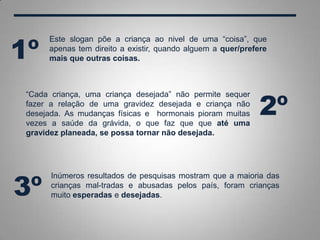 “Cada criança, uma criança desejada” não permite sequer
fazer a relação de uma gravidez desejada e criança não
desejada. As mudanças físicas e hormonais pioram muitas
vezes a saúde da grávida, o que faz que que até uma
gravidez planeada, se possa tornar não desejada.
Este slogan põe a criança ao nivel de uma “coisa”, que
apenas tem direito a existir, quando alguem a quer/prefere
mais que outras coisas.
Inúmeros resultados de pesquisas mostram que a maioria das
crianças mal-tradas e abusadas pelos país, foram crianças
muito esperadas e desejadas.
1º
2º
3º
 