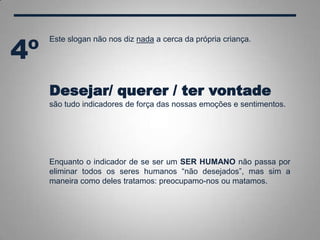Este slogan não nos diz nada a cerca da própria criança.
Desejar/ querer / ter vontade
são tudo indicadores de força das nossas emoções e sentimentos.
Enquanto o indicador de se ser um SER HUMANO não passa por
eliminar todos os seres humanos “não desejados”, mas sim a
maneira como deles tratamos: preocupamo-nos ou matamos.
4º
 