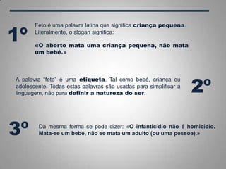 A palavra “feto” é uma etiqueta. Tal como bebé, criança ou
adolescente. Todas estas palavras são usadas para simplificar a
linguagem, não para definir a natureza do ser.
Feto é uma palavra latina que significa criança pequena.
Literalmente, o slogan significa:
«O aborto mata uma criança pequena, não mata
um bebé.»
1º
2º
Da mesma forma se pode dizer: «O infanticídio não é homicídio.
Mata-se um bebé, não se mata um adulto (ou uma pessoa).»3º
 