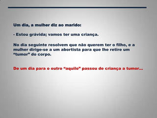 Um dia, a mulher diz ao marido:
- Estou grávida; vamos ter uma criança.
No dia seguinte resolvem que não querem ter o filho, e a
mulher dirige-se a um abortista para que lhe retire um
“tumor” do corpo.
De um dia para o outro “aquilo” passou de criança a tumor…
 