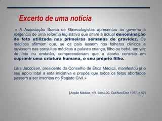 « A Associação Sueca de Ginecologistas apresentou ao governo a
exigência de uma reforma legislativa que altere a actual denominação
de feto utilizada nas primeiras semanas de gravidez. Os
médicos afirmam que, se os pais lessem nos folhetos clínicos e
ouvissem nas consultas médicas a palavra criança, filho ou bebé, em vez
de feto ou embrião, compreenderiam que o aborto consiste em
suprimir uma criatura humana, o seu próprio filho.
Lars Jacobsen, presidente do Conselho de Ética Médica, manifestou já o
seu apoio total a esta iniciativa e propôs que todos os fetos abortados
passem a ser inscritos no Registo Civil.»
(Acção Médica, nº4, Ano LXI, Out/Nov/Dez 1997, p.52)
Excerto de uma notícia
 