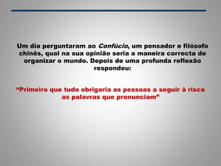 Um dia perguntaram ao Confúcio, um pensador e filósofo
chinês, qual na sua opinião seria a maneira correcta de
organizar o mundo. Depois de uma profunda reflexão
respondeu:
“Primeiro que tudo obrigaria as pessoas a seguir à risca
as palavras que pronunciam”
 