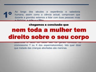 Ao longo dos séculos a experiência e sabedoria
humana, assim como a ciência actual, comprovam que
durante a gravidez estamos a lidar com duas pessoas vivas
e distintas: a mãe e o filho.
1º
Segundo dicionários uma mulher é: um ser de espécie
humana do sexo feminino.
Sabemos que o sexo de um indivíduo é definitivamente
determinado desde o momento da fecundação (quem
determina o sexo do bebé são os genes contidos no
cromossomo Y ou X dos espermatozoides). Isto quer dizer
que metade das crianças abortadas são meninas.
chegamos a conclusão que
nem toda a mulher tem
direito sobre o seu corpo
 