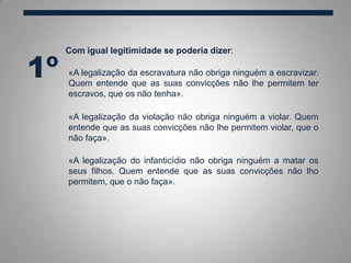Com igual legitimidade se poderia dizer:
1º
«A legalização da violação não obriga ninguém a violar. Quem
entende que as suas convicções não lhe permitem violar, que o
não faça».
«A legalização do infanticídio não obriga ninguém a matar os
seus filhos. Quem entende que as suas convicções não lho
permitem, que o não faça».
«A legalização da escravatura não obriga ninguém a escravizar.
Quem entende que as suas convicções não lhe permitem ter
escravos, que os não tenha».
 