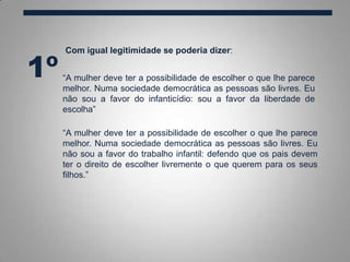 Com igual legitimidade se poderia dizer:
1º “A mulher deve ter a possibilidade de escolher o que lhe parece
melhor. Numa sociedade democrática as pessoas são livres. Eu
não sou a favor do infanticídio: sou a favor da liberdade de
escolha”
“A mulher deve ter a possibilidade de escolher o que lhe parece
melhor. Numa sociedade democrática as pessoas são livres. Eu
não sou a favor do trabalho infantil: defendo que os pais devem
ter o direito de escolher livremente o que querem para os seus
filhos.”
 