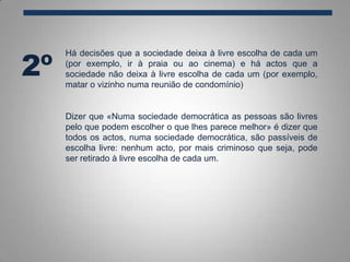 Há decisões que a sociedade deixa à livre escolha de cada um
(por exemplo, ir à praia ou ao cinema) e há actos que a
sociedade não deixa à livre escolha de cada um (por exemplo,
matar o vizinho numa reunião de condomínio)
2º
Dizer que «Numa sociedade democrática as pessoas são livres
pelo que podem escolher o que lhes parece melhor» é dizer que
todos os actos, numa sociedade democrática, são passíveis de
escolha livre: nenhum acto, por mais criminoso que seja, pode
ser retirado à livre escolha de cada um.
 