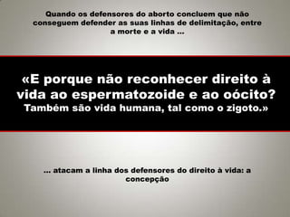 «E porque não reconhecer direito à
vida ao espermatozoide e ao oócito?
Também são vida humana, tal como o zigoto.»
Quando os defensores do aborto concluem que não
conseguem defender as suas linhas de delimitação, entre
a morte e a vida …
… atacam a linha dos defensores do direito à vida: a
concepção
 