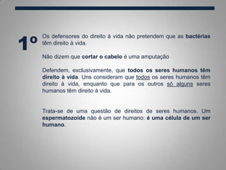 1º
Os defensores do direito à vida não pretendem que as bactérias
têm direito à vida.
Não dizem que cortar o cabelo é uma amputação
Defendem, exclusivamente, que todos os seres humanos têm
direito à vida. Uns consideram que todos os seres humanos têm
direito à vida, enquanto que para os outros só alguns seres
humanos têm direito à vida.
Trata-se de uma questão de direitos de seres humanos. Um
espermatozoide não é um ser humano: é uma célula de um ser
humano.
 