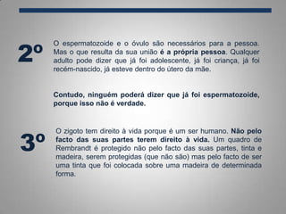 O espermatozoide e o óvulo são necessários para a pessoa.
Mas o que resulta da sua união é a própria pessoa. Qualquer
adulto pode dizer que já foi adolescente, já foi criança, já foi
recém-nascido, já esteve dentro do útero da mãe.
Contudo, ninguém poderá dizer que já foi espermatozoide,
porque isso não é verdade.
2º
3º
O zigoto tem direito à vida porque é um ser humano. Não pelo
facto das suas partes terem direito à vida. Um quadro de
Rembrandt é protegido não pelo facto das suas partes, tinta e
madeira, serem protegidas (que não são) mas pelo facto de ser
uma tinta que foi colocada sobre uma madeira de determinada
forma.
 