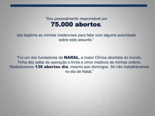 “Sou pessoalmente responsável por
75.000 abortos.
Isto legitima as minhas credenciais para falar com alguma autoridade
sobre este assunto.”
“Fui um dos fundadores da NARAL, a maior Clínica abortista do mundo.
Tinha dez salas de operação e trinta e cinco médicos às minhas ordens.
Realizávamos 130 abortos dia, mesmo aos domingos. Só não trabalhávamos
no dia de Natal.”
 